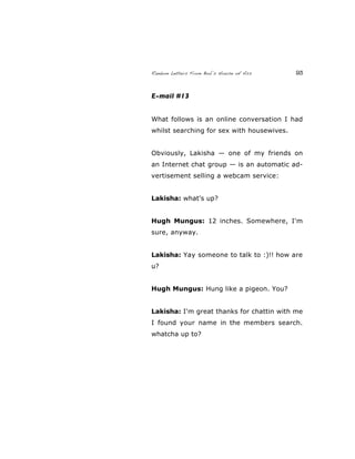 Random Letters From Bob’s House of Ass 93
E-mail #13
What follows is an online conversation I had
whilst searching for sex with housewives.
Obviously, Lakisha — one of my friends on
an Internet chat group — is an automatic ad-
vertisement selling a webcam service:
Lakisha: what's up?
Hugh Mungus: 12 inches. Somewhere, I'm
sure, anyway.
Lakisha: Yay someone to talk to :)!! how are
u?
Hugh Mungus: Hung like a pigeon. You?
Lakisha: I'm great thanks for chattin with me
I found your name in the members search.
whatcha up to?
 