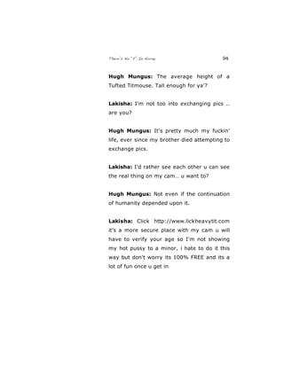 There’s No “E” In Horny 94
Hugh Mungus: The average height of a
Tufted Titmouse. Tall enough for ya'?
Lakisha: I'm not too into exchanging pics ..
are you?
Hugh Mungus: It's pretty much my fuckin'
life, ever since my brother died attempting to
exchange pics.
Lakisha: I'd rather see each other u can see
the real thing on my cam… u want to?
Hugh Mungus: Not even if the continuation
of humanity depended upon it.
Lakisha: Click http://www.lickheavytit.com
it's a more secure place with my cam u will
have to verify your age so I'm not showing
my hot pussy to a minor, i hate to do it this
way but don't worry its 100% FREE and its a
lot of fun once u get in
 