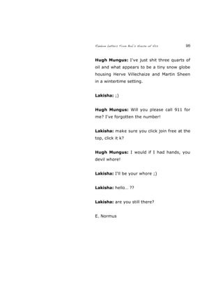Random Letters From Bob’s House of Ass 95
Hugh Mungus: I've just shit three quarts of
oil and what appears to be a tiny snow globe
housing Herve Villechaize and Martin Sheen
in a wintertime setting.
Lakisha: ;)
Hugh Mungus: Will you please call 911 for
me? I've forgotten the number!
Lakisha: make sure you click join free at the
top, click it k?
Hugh Mungus: I would if I had hands, you
devil whore!
Lakisha: I'll be your whore ;)
Lakisha: hello… ??
Lakisha: are you still there?
E. Normus
 