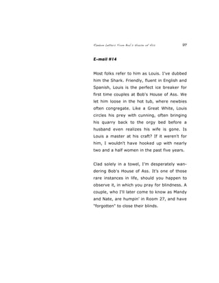 Random Letters From Bob’s House of Ass 97
E-mail #14
Most folks refer to him as Louis. I’ve dubbed
him the Shark. Friendly, fluent in English and
Spanish, Louis is the perfect ice breaker for
first time couples at Bob's House of Ass. We
let him loose in the hot tub, where newbies
often congregate. Like a Great White, Louis
circles his prey with cunning, often bringing
his quarry back to the orgy bed before a
husband even realizes his wife is gone. Is
Louis a master at his craft? If it weren't for
him, I wouldn't have hooked up with nearly
two and a half women in the past five years.
Clad solely in a towel, I’m desperately wan-
dering Bob's House of Ass. It’s one of those
rare instances in life, should you happen to
observe it, in which you pray for blindness. A
couple, who I'll later come to know as Mandy
and Nate, are humpin' in Room 27, and have
"forgotten" to close their blinds.
 