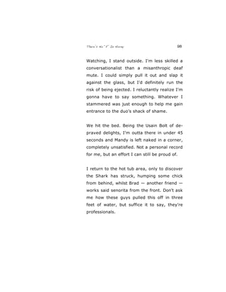 There’s No “E” In Horny 98
Watching, I stand outside. I'm less skilled a
conversationalist than a misanthropic deaf
mute. I could simply pull it out and slap it
against the glass, but I'd definitely run the
risk of being ejected. I reluctantly realize I'm
gonna have to say something. Whatever I
stammered was just enough to help me gain
entrance to the duo’s shack of shame.
We hit the bed. Being the Usain Bolt of de-
praved delights, I’m outta there in under 45
seconds and Mandy is left naked in a corner,
completely unsatisfied. Not a personal record
for me, but an effort I can still be proud of.
I return to the hot tub area, only to discover
the Shark has struck, humping some chick
from behind, whilst Brad — another friend —
works said senorita from the front. Don't ask
me how these guys pulled this off in three
feet of water, but suffice it to say, they're
professionals.
 