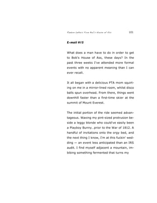 Random Letters From Bob’s House of Ass 101
E-mail #15
What does a man have to do in order to get
to Bob's House of Ass, these days? In the
past three weeks I've attended more formal
events with no apparent meaning than I can
ever recall.
It all began with a delicious PTA mom squirt-
ing on me in a mirror-lined room, whilst disco
balls spun overhead. From there, things went
downhill faster than a first-time skier at the
summit of Mount Everest.
The initial portion of the ride seemed advan-
tageous. Waxing my pint-sized protrusion be-
side a leggy blonde who could've easily been
a Playboy Bunny…prior to the War of 1812. A
handful of invitations onto the orgy bed, and
the next thing I know, I'm at this fuckin' wed-
ding — an event less anticipated than an IRS
audit. I find myself adjacent a mountain, im-
bibing something fermented that turns my
 