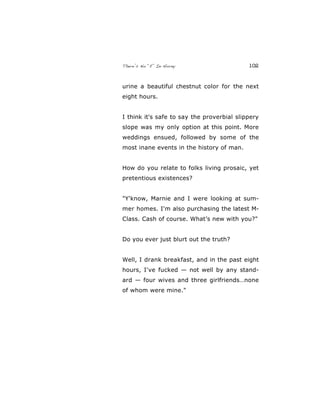 There’s No “E” In Horny 102
urine a beautiful chestnut color for the next
eight hours.
I think it's safe to say the proverbial slippery
slope was my only option at this point. More
weddings ensued, followed by some of the
most inane events in the history of man.
How do you relate to folks living prosaic, yet
pretentious existences?
"Y'know, Marnie and I were looking at sum-
mer homes. I'm also purchasing the latest M-
Class. Cash of course. What’s new with you?"
Do you ever just blurt out the truth?
Well, I drank breakfast, and in the past eight
hours, I've fucked — not well by any stand-
ard — four wives and three girlfriends…none
of whom were mine."
 