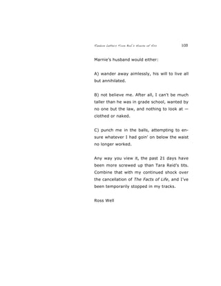 Random Letters From Bob’s House of Ass 103
Marnie’s husband would either:
A) wander away aimlessly, his will to live all
but annihilated.
B) not believe me. After all, I can't be much
taller than he was in grade school, wanted by
no one but the law, and nothing to look at —
clothed or naked.
C) punch me in the balls, attempting to en-
sure whatever I had goin' on below the waist
no longer worked.
Any way you view it, the past 21 days have
been more screwed up than Tara Reid’s tits.
Combine that with my continued shock over
the cancellation of The Facts of Life, and I’ve
been temporarily stopped in my tracks.
Ross Well
 