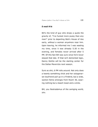 Random Letters From Bob’s House of Ass 105
E-mail #16
Bill's the kind of guy who drops a quote the
gravity of, "I've fucked more pussy than any
man!" prior to departing Bob’s House of Ass
early, without a woman anywhere near him.
Upon leaving, he informed me I was wasting
my time, since it was already 5:30 in the
evening, and females never arrived after 5
PM. Of this fact Bill was sure since he’d never
stayed that late. If that isn't demented logic,
Danny DeVito will be the starting center for
the Dallas Mavericks next season.
Sure as shit, 6 PM rolls around. Not only does
a twenty something chick and her octogenar-
ian boyfriend pull up in a Firebird, but a wide,
wanton feline emerges from Room 30, wear-
ing nothing but a beach towel and a smile.
Bill, you Nostradamus of the swinging world,
you.
 