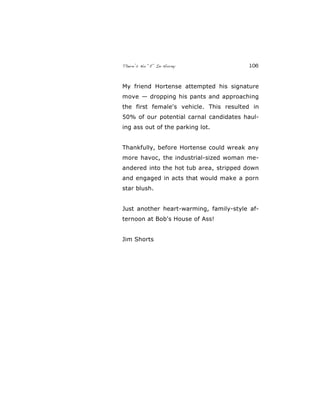 There’s No “E” In Horny 106
My friend Hortense attempted his signature
move — dropping his pants and approaching
the first female's vehicle. This resulted in
50% of our potential carnal candidates haul-
ing ass out of the parking lot.
Thankfully, before Hortense could wreak any
more havoc, the industrial-sized woman me-
andered into the hot tub area, stripped down
and engaged in acts that would make a porn
star blush.
Just another heart-warming, family-style af-
ternoon at Bob's House of Ass!
Jim Shorts
 