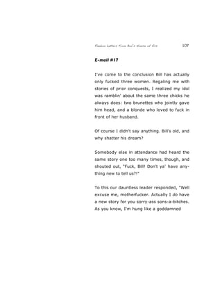 Random Letters From Bob’s House of Ass 107
E-mail #17
I've come to the conclusion Bill has actually
only fucked three women. Regaling me with
stories of prior conquests, I realized my idol
was ramblin' about the same three chicks he
always does: two brunettes who jointly gave
him head, and a blonde who loved to fuck in
front of her husband.
Of course I didn't say anything. Bill's old, and
why shatter his dream?
Somebody else in attendance had heard the
same story one too many times, though, and
shouted out, "Fuck, Bill! Don't ya' have any-
thing new to tell us?!"
To this our dauntless leader responded, "Well
excuse me, motherfucker. Actually I do have
a new story for you sorry-ass sons-a-bitches.
As you know, I'm hung like a goddamned
 