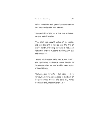 There’s No “E” In Horny 108
horse. I met this slut years ago who wanted
me to store my seed in a freezer!"
I suspected it might be a slow day at Bob's,
but this wasn’t helping.
"That bitch was crazy! I jacked-off for weeks,
and kept that shit in my ice box. The first of
every month, I'd bring her what I had, and
watch her and her husband thaw my junk out
and drink it—“
I never leave Bob's early, but at this point I
was considering cutting my losses, headin' to
the nearest dive bar and workin' over a pint
of liquid bleach.
"Well, one day my wife — that bitch — I love
her so, finds my precious seed in the back of
the goddamned freezer and asks me, 'What
the fuck is this, motherfucker—?!’ "
 