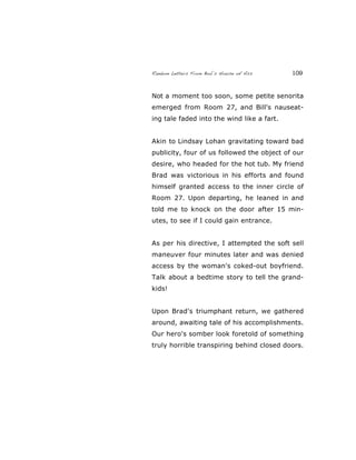 Random Letters From Bob’s House of Ass 109
Not a moment too soon, some petite senorita
emerged from Room 27, and Bill's nauseat-
ing tale faded into the wind like a fart.
Akin to Lindsay Lohan gravitating toward bad
publicity, four of us followed the object of our
desire, who headed for the hot tub. My friend
Brad was victorious in his efforts and found
himself granted access to the inner circle of
Room 27. Upon departing, he leaned in and
told me to knock on the door after 15 min-
utes, to see if I could gain entrance.
As per his directive, I attempted the soft sell
maneuver four minutes later and was denied
access by the woman's coked-out boyfriend.
Talk about a bedtime story to tell the grand-
kids!
Upon Brad's triumphant return, we gathered
around, awaiting tale of his accomplishments.
Our hero's somber look foretold of something
truly horrible transpiring behind closed doors.
 