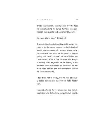 There’s No “E” In Horny 110
Brad's expression, accompanied by the fact
he kept clutching his turgid Twinkie, was edi-
fication that events had gone terribly awry.
"Are you okay, man?" I inquired.
Stunned, Brad verbalized his nightmarish en-
counter in the same manner a shell-shocked
soldier does a scene of carnage. Apparently,
the moment the senorita in question began
giving him head, his staff of satisfaction be-
came numb. After a few minutes, our knight
in shining latex regained partial feeling in his
member and proceeded to pleasure his fe-
male host, certain she had somehow coated
his lance in cocaine.
I told Brad not to worry, but he was obvious-
ly dazed as he drove away in his Roto-Rooter
van.
I vowed, should I ever encounter this nefari-
ous bitch who defiled my compatriot, I would,
 