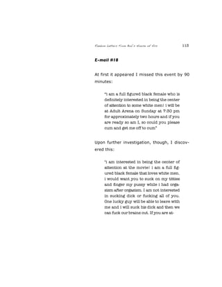 Random Letters From Bob’s House of Ass 113
E-mail #18
At first it appeared I missed this event by 90
minutes:
“i am a full ﬁgured black female who is
deﬁnitely interested in being the center
of attention to some white men! i will be
at Adult Arena on Sunday at 7:30 pm
for approximately two hours and if you
are ready so am I, so could you please
cum and get me off to cum”
Upon further investigation, though, I discov-
ered this:
"i am interested in being the center of
attention at the movie! i am a full ﬁg-
ured black female that loves white men.
i would want you to suck on my titties
and ﬁnger my pussy while i had orga-
sism after orgasism. I am not interested
in sucking dick or fucking all of you.
One lucky guy will be able to leave with
me and i will suck his dick and then we
can fuck our brains out. If you are at-
 