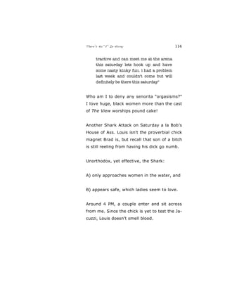 There’s No “E” In Horny 114
tractive and can meet me at the arena
this saturday lets hook up and have
some nasty kinky fun. i had a problem
last week and couldn't come but will
deﬁnitely be there this saturday"
Who am I to deny any senorita "orgasisms?"
I love huge, black women more than the cast
of The View worships pound cake!
Another Shark Attack on Saturday a la Bob’s
House of Ass. Louis isn't the proverbial chick
magnet Brad is, but recall that son of a bitch
is still reeling from having his dick go numb.
Unorthodox, yet effective, the Shark:
A) only approaches women in the water, and
B) appears safe, which ladies seem to love.
Around 4 PM, a couple enter and sit across
from me. Since the chick is yet to test the Ja-
cuzzi, Louis doesn’t smell blood.
 