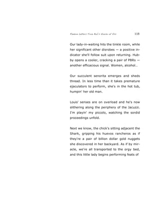 Random Letters From Bob’s House of Ass 115
Our lady-in-waiting hits the tinkle room, while
her significant other disrobes — a positive in-
dicator she'll follow suit upon returning. Hub-
by opens a cooler, cracking a pair of PBRs —
another efficacious signal. Women, alcohol…
Our succulent senorita emerges and sheds
thread. In less time than it takes premature
ejaculators to perform, she's in the hot tub,
humpin' her old man.
Louis' senses are on overload and he's now
slithering along the periphery of the Jacuzzi.
I'm playin' my piccolo, watching the sordid
proceedings unfold.
Next we know, the chick's sitting adjacent the
Shark, gripping his huevos rancheros as if
they're a pair of billion dollar gold nuggets
she discovered in her backyard. As if by mir-
acle, we're all transported to the orgy bed,
and this little lady begins performing feats of
 