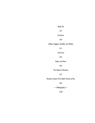 Baby Oil
47
Condoms
49
Dildos, Floggers, Paddles and Whips
51
Lubricant
53
Paper and Pens
55
The Motel 6 Workout
57
Random Letters From Bob's House of Ass
63
— Bibliography —
133
 
