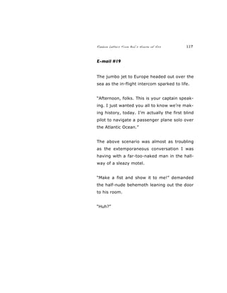 Random Letters From Bob’s House of Ass 117
E-mail #19
The jumbo jet to Europe headed out over the
sea as the in-flight intercom sparked to life.
“Afternoon, folks. This is your captain speak-
ing. I just wanted you all to know we’re mak-
ing history, today. I’m actually the first blind
pilot to navigate a passenger plane solo over
the Atlantic Ocean.”
The above scenario was almost as troubling
as the extemporaneous conversation I was
having with a far-too-naked man in the hall-
way of a sleazy motel.
“Make a fist and show it to me!” demanded
the half-nude behemoth leaning out the door
to his room.
“Huh?”
 