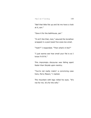 There’s No “E” In Horny 118
“Ball that little fist up and let me have a look
at it, son.”
“Save it for the bathhouse, pal.”
“It ain’t like that, man,” assured the leviathan
wrapped in a pool towel five sizes too small.
“Yeah?” I responded. “Then what’s it like?”
“I just wanna see how small your fist is so I
know if it’ll fit.”
This impromptu discourse was falling apart
faster than Skylab upon reentry.
“You’re not really makin’ a convincing case
here, Perry Mason,” I replied.
The mountain with legs rolled his eyes. “It’s
not for me. It’s for the wife.”
 