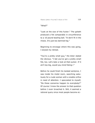 Random Letters From Bob’s House of Ass 119
“What?”
“Look at the size of this fucker.” The goliath
produced a fist comparable in circumference
to a 16 pound bowling ball. “It don’t fit in the
missis. It’s just too damned big.”
Beginning to envisage where this was going,
I slowed my retreat.
“You’re a pretty small guy,” the biker stated
the obvious. “I bet you’ve got a pretty small
fist, too. Let’s take a look at that sucker. If it
ain’t too big, would you mind fisting—“
Before he could finish his twisted sentence, I
was inside his motel room, searching sedu-
lously for a nude woman with a sizable orifice
in need of attention. I speculated to myself,
“Do these scenarios happen to everybody?”
Of course I knew the answer to that question
before I even broached it. Still, it seemed a
rational query since most people become ec-
 