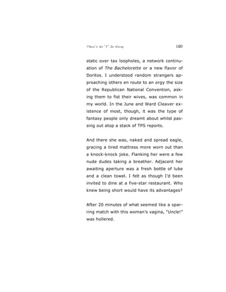 There’s No “E” In Horny 120
static over tax loopholes, a network continu-
ation of The Bachelorette or a new flavor of
Doritos. I understood random strangers ap-
proaching others en route to an orgy the size
of the Republican National Convention, ask-
ing them to fist their wives, was common in
my world. In the June and Ward Cleaver ex-
istence of most, though, it was the type of
fantasy people only dreamt about whilst pas-
sing out atop a stack of TPS reports.
And there she was, naked and spread eagle,
gracing a tired mattress more worn out than
a knock-knock joke. Flanking her were a few
nude dudes taking a breather. Adjacent her
awaiting aperture was a fresh bottle of lube
and a clean towel. I felt as though I’d been
invited to dine at a five-star restaurant. Who
knew being short would have its advantages?
After 20 minutes of what seemed like a spar-
ring match with this woman’s vagina, “Uncle!”
was hollered.
 