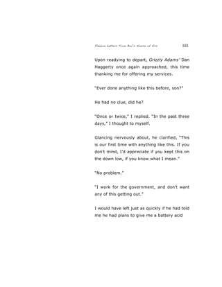 Random Letters From Bob’s House of Ass 121
Upon readying to depart, Grizzly Adams’ Dan
Haggerty once again approached, this time
thanking me for offering my services.
“Ever done anything like this before, son?”
He had no clue, did he?
“Once or twice,” I replied. “In the past three
days,” I thought to myself.
Glancing nervously about, he clarified, “This
is our first time with anything like this. If you
don’t mind, I’d appreciate if you kept this on
the down low, if you know what I mean.”
“No problem.”
“I work for the government, and don’t want
any of this getting out.”
I would have left just as quickly if he had told
me he had plans to give me a battery acid
 