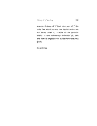 There’s No “E” In Horny 122
enema. Outside of “I’ll cut your nuts off,” the
only five word phrase that would make me
run away faster is, “I work for the govern-
ment.” It’s like informing a werewolf you own
the world’s largest silver bullet manufacturing
plant.
Hugh Briss
 