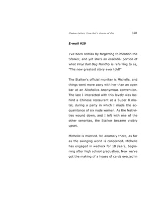 Random Letters From Bob’s House of Ass 123
E-mail #20
I've been remiss by forgetting to mention the
Stalker, and yet she's an essential portion of
what Vinyl Ball Bag Monthly is referring to as,
"The new greatest story ever told!"
The Stalker's official moniker is Michelle, and
things went more awry with her than an open
bar at an Alcoholics Anonymous convention.
The last I interacted with this lovely was be-
hind a Chinese restaurant at a Super 8 mo-
tel, during a party in which I made the ac-
quaintance of six nude women. As the festivi-
ties wound down, and I left with one of the
other senoritas, the Stalker became visibly
upset.
Michelle is married. No anomaly there, as far
as the swinging world is concerned. Michelle
has engaged in wedlock for 10 years, begin-
ning after high school graduation. Now we've
got the making of a house of cards erected in
 