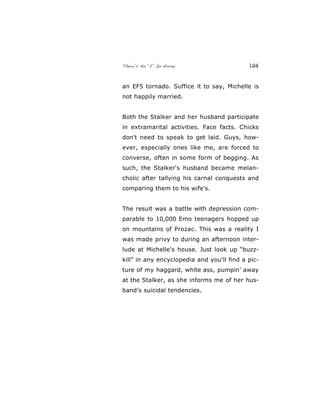 There’s No “E” In Horny 124
an EF5 tornado. Suffice it to say, Michelle is
not happily married.
Both the Stalker and her husband participate
in extramarital activities. Face facts. Chicks
don't need to speak to get laid. Guys, how-
ever, especially ones like me, are forced to
converse, often in some form of begging. As
such, the Stalker's husband became melan-
cholic after tallying his carnal conquests and
comparing them to his wife's.
The result was a battle with depression com-
parable to 10,000 Emo teenagers hopped up
on mountains of Prozac. This was a reality I
was made privy to during an afternoon inter-
lude at Michelle's house. Just look up “buzz-
kill” in any encyclopedia and you'll find a pic-
ture of my haggard, white ass, pumpin’ away
at the Stalker, as she informs me of her hus-
band’s suicidal tendencies.
 