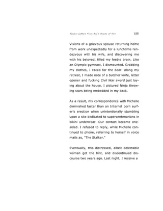 Random Letters From Bob’s House of Ass 125
Visions of a grievous spouse returning home
from work unexpectedly for a lunchtime ren-
dezvous with his wife, and discovering me
with his beloved, filled my feeble brain. Like
an Olympic gymnast, I dismounted. Grabbing
my clothes, I raced for the door. Along my
retreat, I made note of a butcher knife, letter
opener and fucking Civil War sword just lay-
ing about the house. I pictured Ninja throw-
ing stars being embedded in my back.
As a result, my correspondence with Michelle
diminished faster than an Internet porn surf-
er’s erection when unintentionally stumbling
upon a site dedicated to supercentenarians in
bikini underwear. Our contact became one-
sided. I refused to reply, while Michelle con-
tinued to phone, referring to herself in voice
mails as, "The Stalker."
Eventually, this distressed, albeit delectable
woman got the hint, and discontinued dis-
course two years ago. Last night, I receive a
 