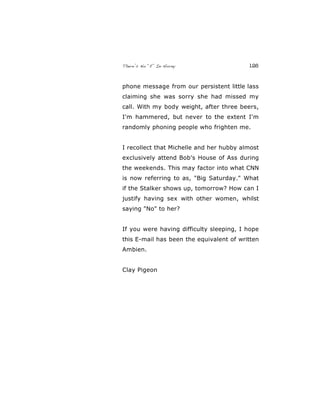 There’s No “E” In Horny 126
phone message from our persistent little lass
claiming she was sorry she had missed my
call. With my body weight, after three beers,
I'm hammered, but never to the extent I'm
randomly phoning people who frighten me.
I recollect that Michelle and her hubby almost
exclusively attend Bob's House of Ass during
the weekends. This may factor into what CNN
is now referring to as, "Big Saturday." What
if the Stalker shows up, tomorrow? How can I
justify having sex with other women, whilst
saying "No" to her?
If you were having difficulty sleeping, I hope
this E-mail has been the equivalent of written
Ambien.
Clay Pigeon
 
