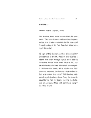 Random Letters From Bob’s House of Ass 127
E-mail #21
Sabado fuckin’ Gigante, baby!
Ten women: each more insane than the pre-
vious. Two people were celebrating anniver-
saries, there was a vacation in the mix, and
I'm not certain if it's Flag Day, but folks were
ready to party!
No sign of the Stalker and her Ginsu-wieldin'
Swordsman of Death. Most of the lovelies I
hadn't met prior. Always a plus, since seeing
the same movie more than once is fun, but
each new crotch is like a different cliffhanger.
If I step on this stone, will a mysterious door
open up, exposing the hottest chick on Earth?
But what about this rock? Will flaming, poi-
soned penile implants burst from the ground,
slaughtering half my team, leaving me help-
less on an island filled with cannibals hungry
for white meat?
 