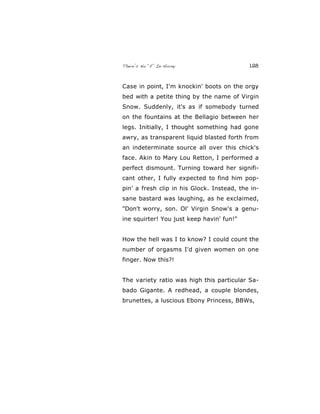 There’s No “E” In Horny 128
Case in point, I'm knockin' boots on the orgy
bed with a petite thing by the name of Virgin
Snow. Suddenly, it's as if somebody turned
on the fountains at the Bellagio between her
legs. Initially, I thought something had gone
awry, as transparent liquid blasted forth from
an indeterminate source all over this chick's
face. Akin to Mary Lou Retton, I performed a
perfect dismount. Turning toward her signifi-
cant other, I fully expected to find him pop-
pin’ a fresh clip in his Glock. Instead, the in-
sane bastard was laughing, as he exclaimed,
"Don't worry, son. Ol' Virgin Snow's a genu-
ine squirter! You just keep havin' fun!"
How the hell was I to know? I could count the
number of orgasms I'd given women on one
finger. Now this?!
The variety ratio was high this particular Sa-
bado Gigante. A redhead, a couple blondes,
brunettes, a luscious Ebony Princess, BBWs,
 