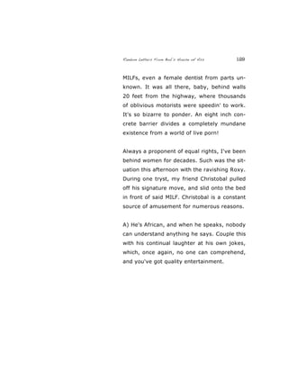 Random Letters From Bob’s House of Ass 129
MILFs, even a female dentist from parts un-
known. It was all there, baby, behind walls
20 feet from the highway, where thousands
of oblivious motorists were speedin' to work.
It's so bizarre to ponder. An eight inch con-
crete barrier divides a completely mundane
existence from a world of live porn!
Always a proponent of equal rights, I've been
behind women for decades. Such was the sit-
uation this afternoon with the ravishing Roxy.
During one tryst, my friend Christobal pulled
off his signature move, and slid onto the bed
in front of said MILF. Christobal is a constant
source of amusement for numerous reasons.
A) He's African, and when he speaks, nobody
can understand anything he says. Couple this
with his continual laughter at his own jokes,
which, once again, no one can comprehend,
and you've got quality entertainment.
 