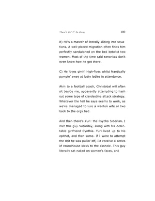 There’s No “E” In Horny 130
B) He's a master of literally sliding into situa-
tions. A well-placed migration often finds him
perfectly sandwiched on the bed betwixt two
women. Most of the time said senoritas don't
even know how he got there.
C) He loves givin' high-fives whilst frantically
pumpin' away at lusty ladies in attendance.
Akin to a football coach, Christobal will often
sit beside me, apparently attempting to hash
out some type of clandestine attack strategy.
Whatever the hell he says seems to work, as
we’ve managed to lure a wanton wife or two
back to the orgy bed.
And then there's Yuri: the Psycho Siberian. I
met this guy Saturday, along with his delec-
table girlfriend Cynthia. Yuri lived up to his
epithet, and then some. If I were to attempt
the shit he was pullin' off, I'd receive a series
of roundhouse kicks to the asshole. This guy
literally sat naked on women’s faces, and
 
