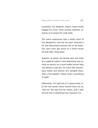 Random Letters From Bob’s House of Ass 131
screamed. For whatever reason, these chicks
begged for more, while Cynthia watched, al-
lowing us to grope her nude body.
The entire experience had a street value of
five Benjamins, and yet we each received it
for the discounted entrance fee of 20 bucks.
You can't even get drunk at a hooch house
for that little, these days.
Speakin' of which, the double Jack and Coke
at a regional waterin’ hole afterwards was al-
most as savory as a sushi buffet served atop
Lisa Bonet's nude ass. An event this momen-
tous makes one believe he’s Genghis Khan,
atop a fire breathin' steed, fuckin' everything
in sight!
Afterwards, I’m shot out of a cannon back in-
to the real world, where women have me at,
"Hell no!" My legs hurt for weeks, and I walk
around with a satisfying limp, because I’ve
 