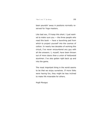 There’s No “E” In Horny 132
been poundin' away in positions normally re-
served for Yoga masters.
Like bad sex, I'll keep this short. I just want-
ed to make sure you — the three people who
read this book — have a launching pad from
which to project yourself into the cosmos of
coition. In nearly two decades of working this
circuit, I've never encountered any guy with
all the answers. I, myself, have been thrown
out of more doors than a union of Hollywood
stuntmen. I've also gotten right back up and
into the game.
The most important thing in the world seems
to be that we enjoy ourselves. If more folks
were having fun, they might be less inclined
to make life miserable for others.
Hugh Mungus
 