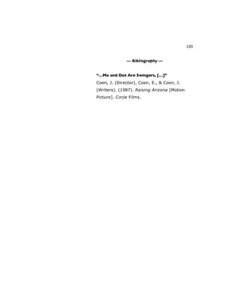 133
— Bibliography —
“…Me and Dot Are Swingers, […]”
Coen, J. (Director), Coen, E., & Coen, J.
(Writers). (1987). Raising Arizona [Motion
Picture]. Circle Films.
 