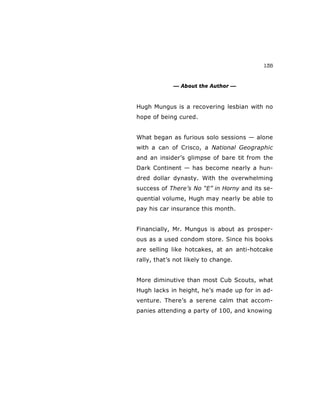 135
— About the Author —
Hugh Mungus is a recovering lesbian with no
hope of being cured.
What began as furious solo sessions — alone
with a can of Crisco, a National Geographic
and an insider’s glimpse of bare tit from the
Dark Continent — has become nearly a hun-
dred dollar dynasty. With the overwhelming
success of There’s No “E” in Horny and its se-
quential volume, Hugh may nearly be able to
pay his car insurance this month.
Financially, Mr. Mungus is about as prosper-
ous as a used condom store. Since his books
are selling like hotcakes, at an anti-hotcake
rally, that’s not likely to change.
More diminutive than most Cub Scouts, what
Hugh lacks in height, he’s made up for in ad-
venture. There’s a serene calm that accom-
panies attending a party of 100, and knowing
 