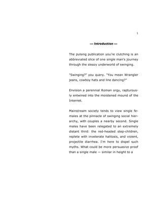 1
— Introduction —
The pulsing publication you’re clutching is an
abbreviated slice of one single man's journey
through the sleazy underworld of swinging.
"Swinging?" you query. "You mean Wrangler
jeans, cowboy hats and line dancing?”
Envision a perennial Roman orgy, rapturous-
ly entwined into the moistened mound of the
Internet.
Mainstream society tends to view single fe-
males at the pinnacle of swinging social hier-
archy, with couples a nearby second. Single
males have been relegated to an extremely
distant third: the red-headed step-children,
replete with inveterate halitosis, and violent,
projectile diarrhea. I'm here to dispel such
myths. What could be more persuasive proof
than a single male — similar in height to a
 