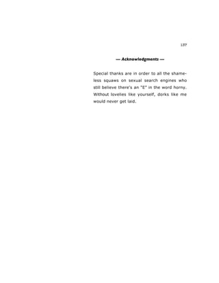 137
— Acknowledgments —
Special thanks are in order to all the shame-
less squaws on sexual search engines who
still believe there's an “E” in the word horny.
Without lovelies like yourself, dorks like me
would never get laid.
 