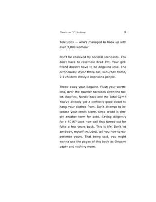 There’s No “E” In Horny 2
Teletubby — who’s managed to hook up with
over 3,000 women?
Don't be enslaved by societal standards. You
don't have to resemble Brad Pitt. Your girl-
friend doesn't have to be Angelina Jolie. The
erroneously idyllic three car, suburban home,
2.2 children lifestyle imprisons people.
Throw away your Rogaine. Flush your worth-
less, over-the-counter narcotics down the toi-
let. Bowflex, NordicTrack and the Total Gym?
You've already got a perfectly good closet to
hang your clothes from. Don't attempt to in-
crease your credit score, since credit is sim-
ply another term for debt. Saving diligently
for a 401K? Look how well that turned out for
folks a few years back. This is life! Don't let
anybody, myself included, tell you how to ex-
perience yours. That being said, you might
wanna use the pages of this book as Origami
paper and nothing more.
 