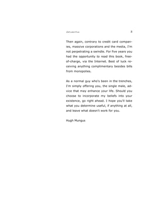 Introduction 3
Then again, contrary to credit card compan-
ies, massive corporations and the media, I'm
not perpetrating a swindle. For five years you
had the opportunity to read this book, free-
of-charge, via the Internet. Best of luck re-
ceiving anything complimentary besides bills
from monopolies.
As a normal guy who's been in the trenches,
I'm simply offering you, the single male, ad-
vice that may enhance your life. Should you
choose to incorporate my beliefs into your
existence, go right ahead. I hope you'll take
what you determine useful, if anything at all,
and leave what doesn't work for you.
Hugh Mungus
 
