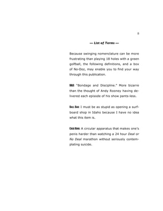 5
— List of Terms —
Because swinging nomenclature can be more
frustrating than playing 18 holes with a green
golfball, the following definitions, and a box
of No-Doz, may enable you to find your way
through this publication.
B&D: “Bondage and Discipline.” More bizarre
than the thought of Andy Rooney having de-
livered each episode of his show pants-less.
Ball Bag: I must be as stupid as opening a surf-
board shop in Idaho because I have no idea
what this item is.
CockRing: A circular apparatus that makes one’s
penis harder than watching a 24 hour Deal or
No Deal marathon without seriously contem-
plating suicide.
 
