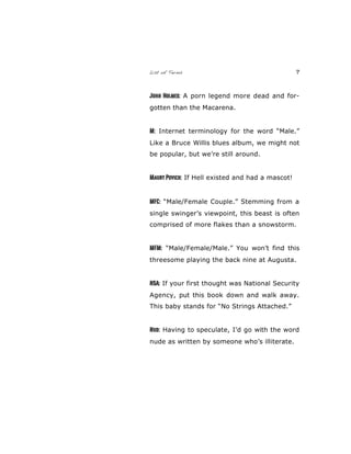 List of Terms 7
John Holmes: A porn legend more dead and for-
gotten than the Macarena.
M: Internet terminology for the word “Male.”
Like a Bruce Willis blues album, we might not
be popular, but we’re still around.
Maury Povich: If Hell existed and had a mascot!
MFC: “Male/Female Couple.” Stemming from a
single swinger’s viewpoint, this beast is often
comprised of more flakes than a snowstorm.
MFM: “Male/Female/Male.” You won’t find this
threesome playing the back nine at Augusta.
NSA: If your first thought was National Security
Agency, put this book down and walk away.
This baby stands for “No Strings Attached.”
Nud: Having to speculate, I’d go with the word
nude as written by someone who’s illiterate.
 