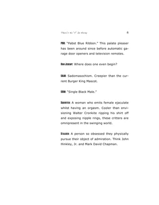 There’s No “E” In Horny 8
PBR: “Pabst Blue Ribbon.” This palate pleaser
has been around since before automatic ga-
rage door openers and television remotes.
RonJeremy: Where does one even begin?
S&M: Sadomasochism. Creepier than the cur-
rent Burger King Mascot.
SBM: “Single Black Male.”
Squirter: A woman who emits female ejaculate
whilst having an orgasm. Cooler than envi-
sioning Walter Cronkite ripping his shirt off
and exposing nipple rings, these critters are
omnipresent in the swinging world.
Stalker: A person so obsessed they physically
pursue their object of admiration. Think John
Hinkley, Jr. and Mark David Chapman.
 
