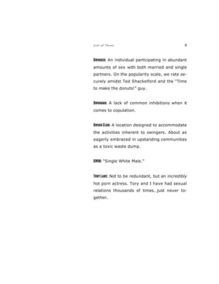 List of Terms 9
Swinger: An individual participating in abundant
amounts of sex with both married and single
partners. On the popularity scale, we rate se-
curely amidst Ted Shackelford and the “Time
to make the donuts!” guy.
Swinging: A lack of common inhibitions when it
comes to copulation.
Swing Club: A location designed to accommodate
the activities inherent to swingers. About as
eagerly embraced in upstanding communities
as a toxic waste dump.
SWM: “Single White Male.”
Tory Lane: Not to be redundant, but an incredibly
hot porn actress. Tory and I have had sexual
relations thousands of times…just never to-
gether.
 