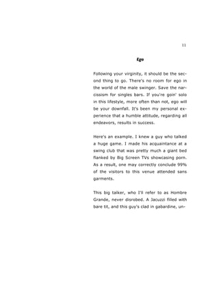 11
Ego
Following your virginity, it should be the sec-
ond thing to go. There's no room for ego in
the world of the male swinger. Save the nar-
cissism for singles bars. If you're goin' solo
in this lifestyle, more often than not, ego will
be your downfall. It's been my personal ex-
perience that a humble attitude, regarding all
endeavors, results in success.
Here's an example. I knew a guy who talked
a huge game. I made his acquaintance at a
swing club that was pretty much a giant bed
flanked by Big Screen TVs showcasing porn.
As a result, one may correctly conclude 99%
of the visitors to this venue attended sans
garments.
This big talker, who I'll refer to as Hombre
Grande, never disrobed. A Jacuzzi filled with
bare tit, and this guy's clad in gabardine, un-
 