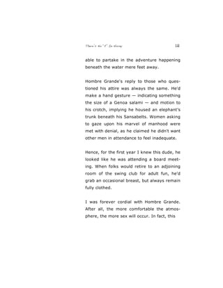 There’s No “E” In Horny 12
able to partake in the adventure happening
beneath the water mere feet away.
Hombre Grande's reply to those who ques-
tioned his attire was always the same. He'd
make a hand gesture — indicating something
the size of a Genoa salami — and motion to
his crotch, implying he housed an elephant’s
trunk beneath his Sansabelts. Women asking
to gaze upon his marvel of manhood were
met with denial, as he claimed he didn't want
other men in attendance to feel inadequate.
Hence, for the first year I knew this dude, he
looked like he was attending a board meet-
ing. When folks would retire to an adjoining
room of the swing club for adult fun, he'd
grab an occasional breast, but always remain
fully clothed.
I was forever cordial with Hombre Grande.
After all, the more comfortable the atmos-
phere, the more sex will occur. In fact, this
 