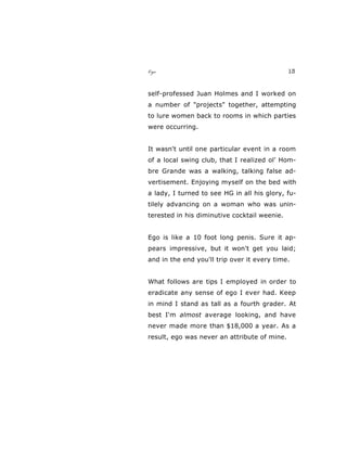 Ego 13
self-professed Juan Holmes and I worked on
a number of "projects" together, attempting
to lure women back to rooms in which parties
were occurring.
It wasn't until one particular event in a room
of a local swing club, that I realized ol' Hom-
bre Grande was a walking, talking false ad-
vertisement. Enjoying myself on the bed with
a lady, I turned to see HG in all his glory, fu-
tilely advancing on a woman who was unin-
terested in his diminutive cocktail weenie.
Ego is like a 10 foot long penis. Sure it ap-
pears impressive, but it won't get you laid;
and in the end you'll trip over it every time.
What follows are tips I employed in order to
eradicate any sense of ego I ever had. Keep
in mind I stand as tall as a fourth grader. At
best I'm almost average looking, and have
never made more than $18,000 a year. As a
result, ego was never an attribute of mine.
 