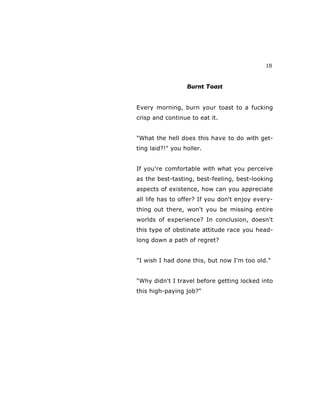 15
Burnt Toast
Every morning, burn your toast to a fucking
crisp and continue to eat it.
"What the hell does this have to do with get-
ting laid?!" you holler.
If you're comfortable with what you perceive
as the best-tasting, best-feeling, best-looking
aspects of existence, how can you appreciate
all life has to offer? If you don't enjoy every-
thing out there, won't you be missing entire
worlds of experience? In conclusion, doesn't
this type of obstinate attitude race you head-
long down a path of regret?
"I wish I had done this, but now I'm too old."
"Why didn't I travel before getting locked into
this high-paying job?"
 