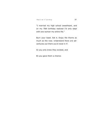 There’s No “E” In Horny 16
"I married my high school sweetheart, and
on my 70th birthday realized I’d only slept
with one woman my entire life."
Burn your toast. Eat it. Enjoy the thorns as
much as the rose. Understand there are ad-
ventures out there you'd revel in if:
A) you only knew they existed, and
B) you gave them a chance.
 