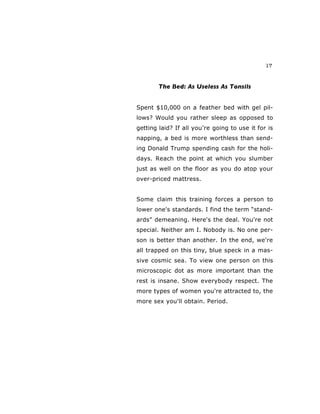 17
The Bed: As Useless As Tonsils
Spent $10,000 on a feather bed with gel pil-
lows? Would you rather sleep as opposed to
getting laid? If all you’re going to use it for is
napping, a bed is more worthless than send-
ing Donald Trump spending cash for the holi-
days. Reach the point at which you slumber
just as well on the floor as you do atop your
over-priced mattress.
Some claim this training forces a person to
lower one's standards. I find the term “stand-
ards” demeaning. Here's the deal. You're not
special. Neither am I. Nobody is. No one per-
son is better than another. In the end, we're
all trapped on this tiny, blue speck in a mas-
sive cosmic sea. To view one person on this
microscopic dot as more important than the
rest is insane. Show everybody respect. The
more types of women you're attracted to, the
more sex you'll obtain. Period.
 